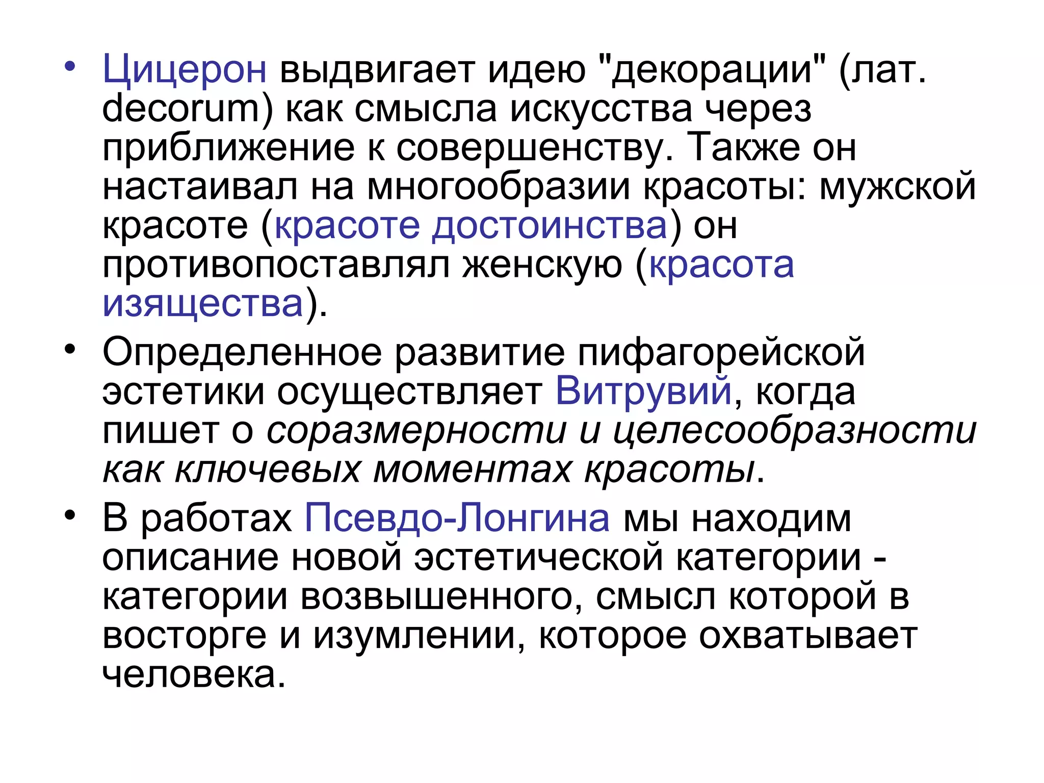 • Цицерон выдвигает идею "декорации" (лат.
decorum) как смысла искусства через
приближение к совершенству. Также он
настаивал на многообразии красоты: мужской
красоте (красоте достоинства) он
противопоставлял женскую (красота
изящества).
• Определенное развитие пифагорейской
эстетики осуществляет Витрувий, когда
пишет о соразмерности и целесообразности
как ключевых моментах красоты.
• В работах Псевдо-Лонгина мы находим
описание новой эстетической категории -
категории возвышенного, смысл которой в
восторге и изумлении, которое охватывает
человека.
 