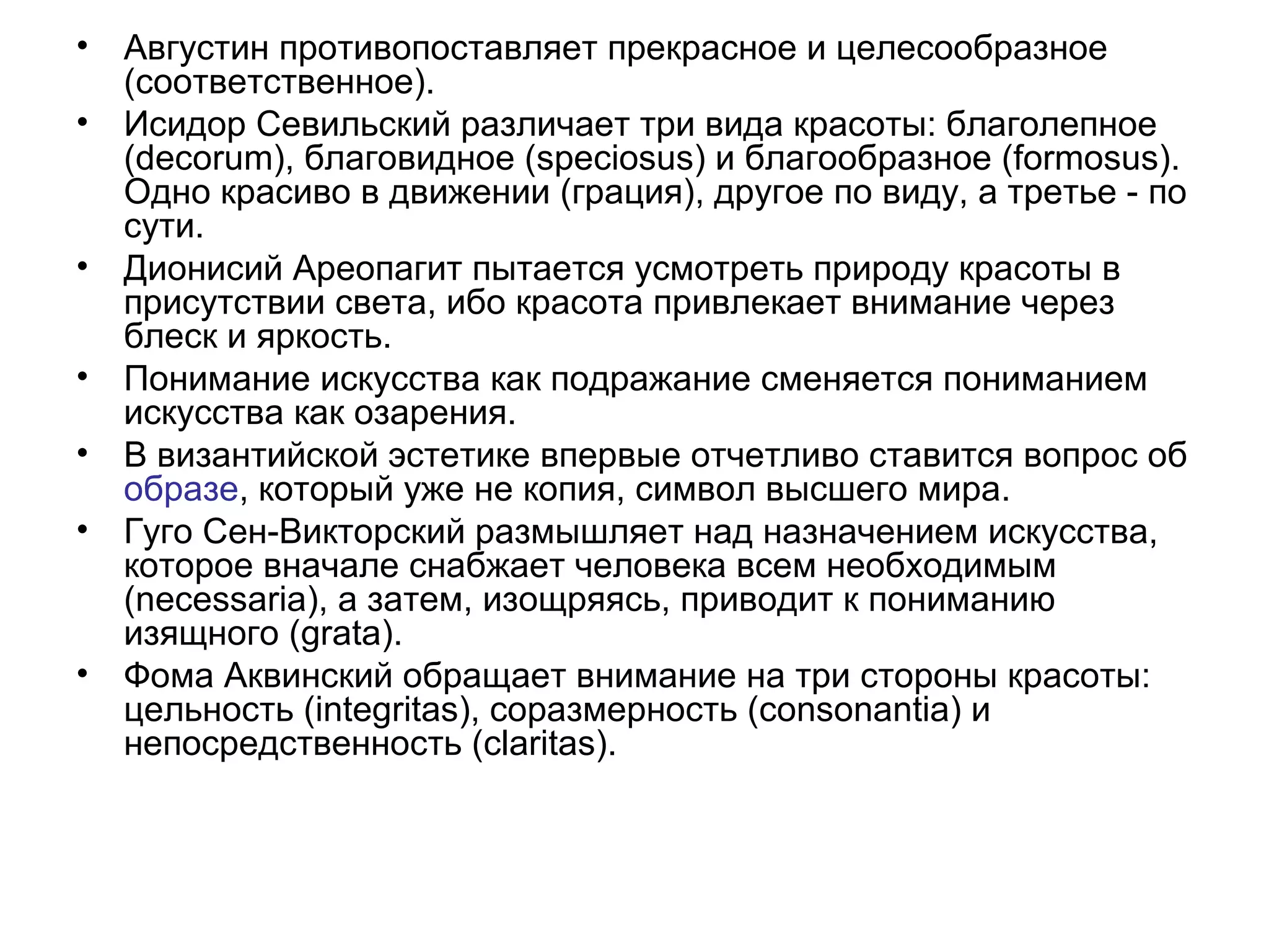 • Августин противопоставляет прекрасное и целесообразное
(соответственное).
• Исидор Севильский различает три вида красоты: благолепное
(decorum), благовидное (speciosus) и благообразное (formosus).
Одно красиво в движении (грация), другое по виду, а третье - по
сути.
• Дионисий Ареопагит пытается усмотреть природу красоты в
присутствии света, ибо красота привлекает внимание через
блеск и яркость.
• Понимание искусства как подражание сменяется пониманием
искусства как озарения.
• В византийской эстетике впервые отчетливо ставится вопрос об
образе, который уже не копия, символ высшего мира.
• Гуго Сен-Викторский размышляет над назначением искусства,
которое вначале снабжает человека всем необходимым
(necessaria), а затем, изощряясь, приводит к пониманию
изящного (grata).
• Фома Аквинский обращает внимание на три стороны красоты:
цельность (integritas), соразмерность (consonantia) и
непосредственность (claritas).
 