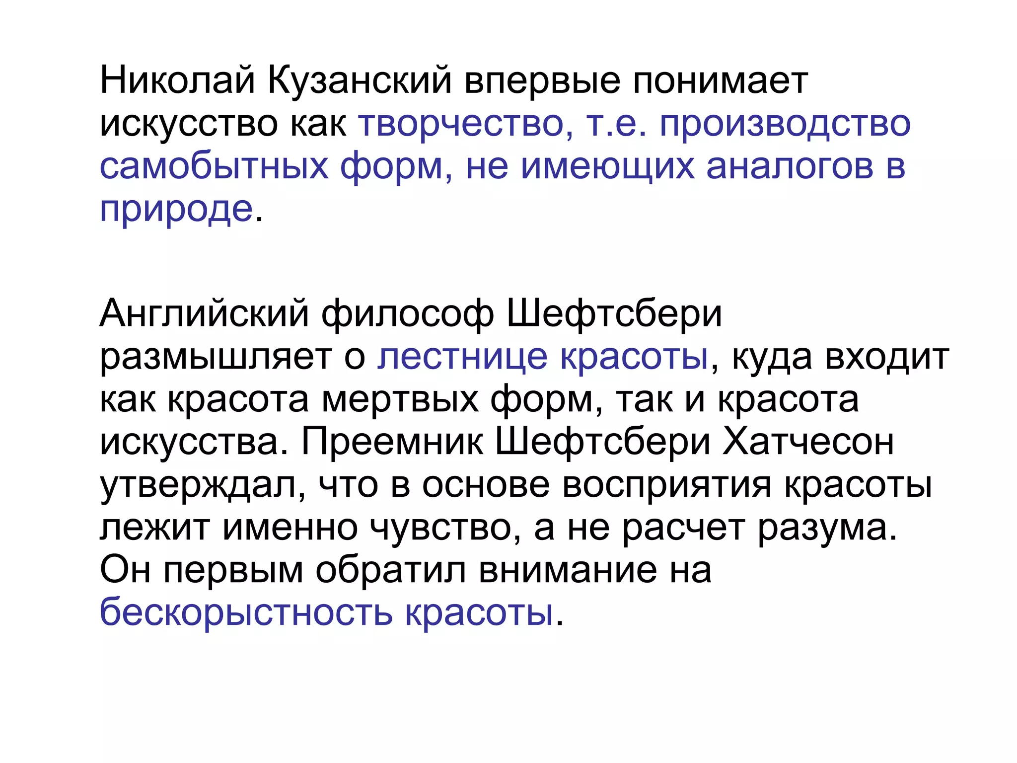 Николай Кузанский впервые понимает
искусство как творчество, т.е. производство
самобытных форм, не имеющих аналогов в
природе.
Английский философ Шефтсбери
размышляет о лестнице красоты, куда входит
как красота мертвых форм, так и красота
искусства. Преемник Шефтсбери Хатчесон
утверждал, что в основе восприятия красоты
лежит именно чувство, а не расчет разума.
Он первым обратил внимание на
бескорыстность красоты.
 