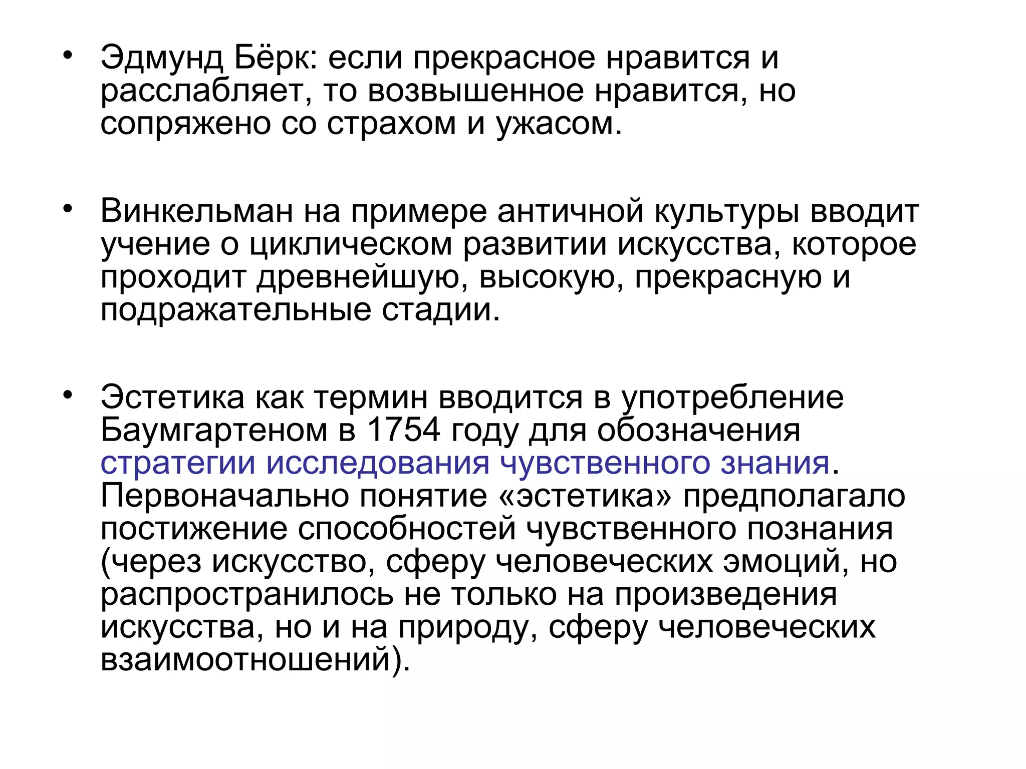 • Эдмунд Бёрк: если прекрасное нравится и
расслабляет, то возвышенное нравится, но
сопряжено со страхом и ужасом.
• Винкельман на примере античной культуры вводит
учение о циклическом развитии искусства, которое
проходит древнейшую, высокую, прекрасную и
подражательные стадии.
• Эстетика как термин вводится в употребление
Баумгартеном в 1754 году для обозначения
стратегии исследования чувственного знания.
Первоначально понятие «эстетика» предполагало
постижение способностей чувственного познания
(через искусство, сферу человеческих эмоций, но
распространилось не только на произведения
искусства, но и на природу, сферу человеческих
взаимоотношений).
 