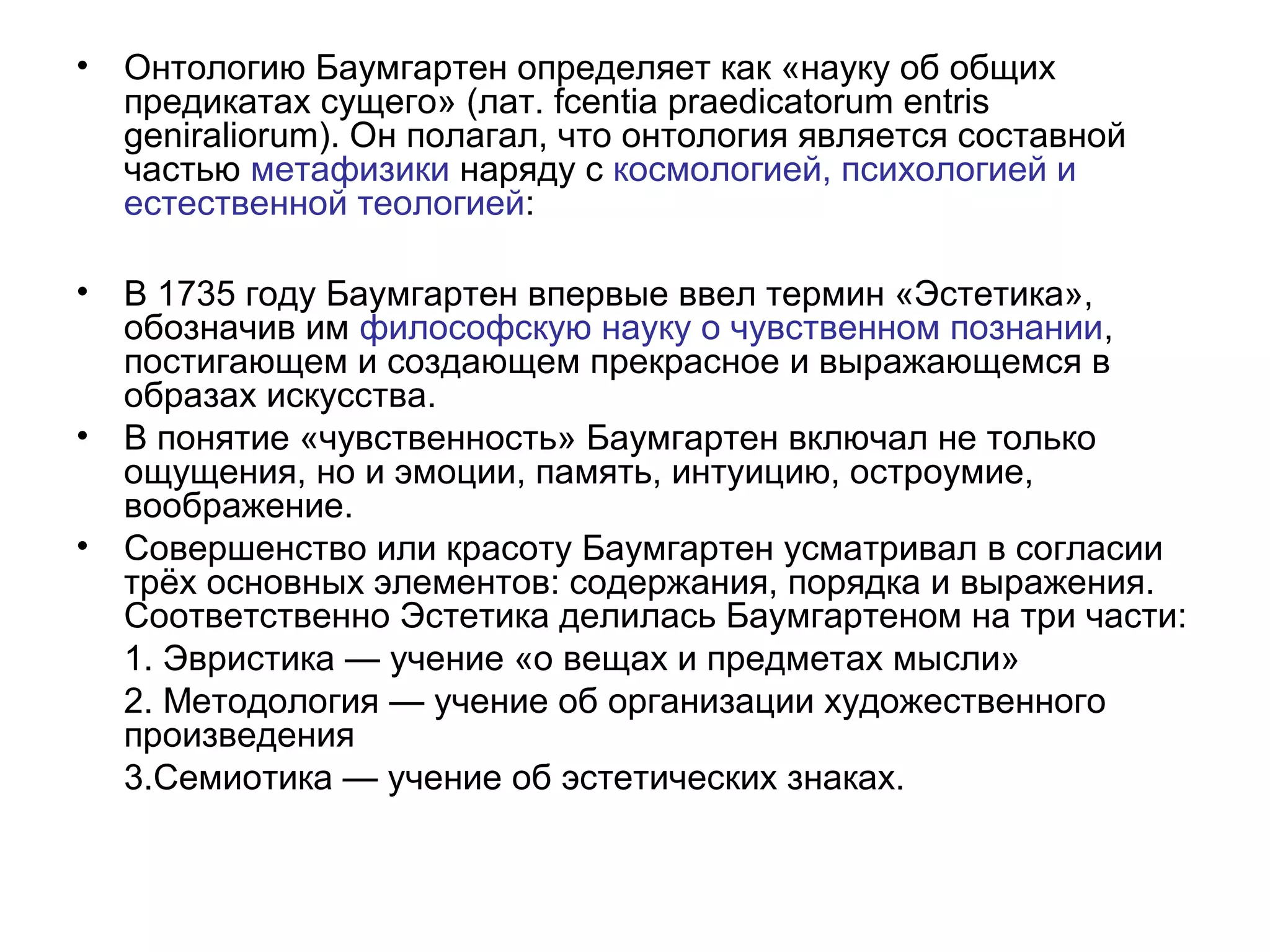 • Онтологию Баумгартен определяет как «науку об общих
предикатах сущего» (лат. fcentia praedicatorum entris
geniraliorum). Он полагал, что онтология является составной
частью метафизики наряду с космологией, психологией и
естественной теологией:
• В 1735 году Баумгартен впервые ввел термин «Эстетика»,
обозначив им философскую науку о чувственном познании,
постигающем и создающем прекрасное и выражающемся в
образах искусства.
• В понятие «чувственность» Баумгартен включал не только
ощущения, но и эмоции, память, интуицию, остроумие,
воображение.
• Совершенство или красоту Баумгартен усматривал в согласии
трёх основных элементов: содержания, порядка и выражения.
Соответственно Эстетика делилась Баумгартеном на три части:
1. Эвристика — учение «о вещах и предметах мысли»
2. Методология — учение об организации художественного
произведения
3.Семиотика — учение об эстетических знаках.
 