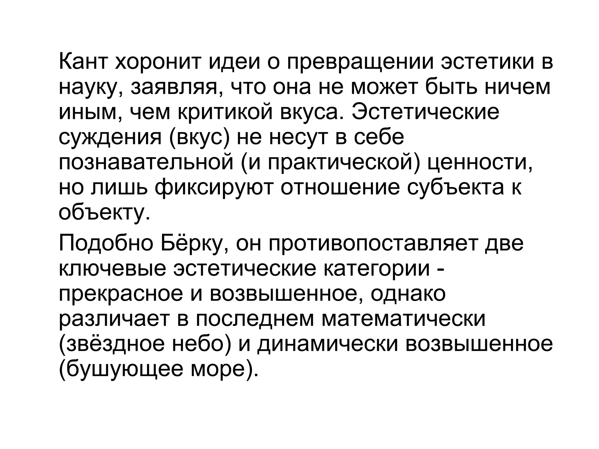 Кант хоронит идеи о превращении эстетики в
науку, заявляя, что она не может быть ничем
иным, чем критикой вкуса. Эстетические
суждения (вкус) не несут в себе
познавательной (и практической) ценности,
но лишь фиксируют отношение субъекта к
объекту.
Подобно Бёрку, он противопоставляет две
ключевые эстетические категории -
прекрасное и возвышенное, однако
различает в последнем математически
(звёздное небо) и динамически возвышенное
(бушующее море).
 