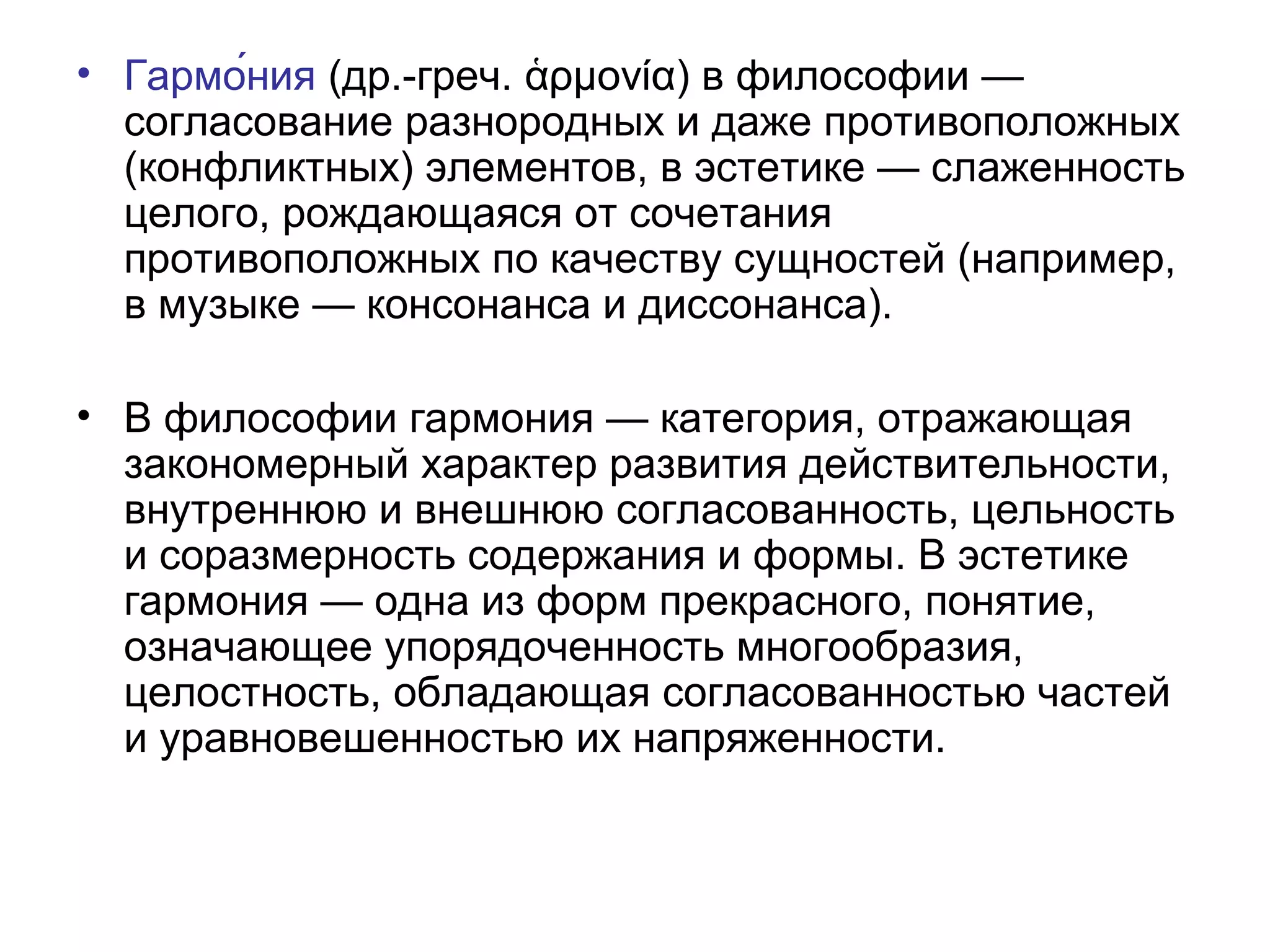 • Гармо́ния (др.-греч. ρμονία) в философии —ἁ
согласование разнородных и даже противоположных
(конфликтных) элементов, в эстетике — слаженность
целого, рождающаяся от сочетания
противоположных по качеству сущностей (например,
в музыке — консонанса и диссонанса).
• В философии гармония — категория, отражающая
закономерный характер развития действительности,
внутреннюю и внешнюю согласованность, цельность
и соразмерность содержания и формы. В эстетике
гармония — одна из форм прекрасного, понятие,
означающее упорядоченность многообразия,
целостность, обладающая согласованностью частей
и уравновешенностью их напряженности.
 