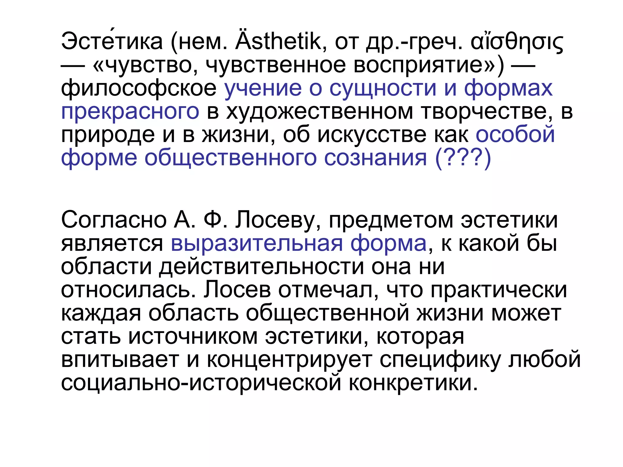 Эсте́тика (нем. Ästhetik, от др.-греч. α σθησιςἴ
— «чувство, чувственное восприятие») —
философское учение о сущности и формах
прекрасного в художественном творчестве, в
природе и в жизни, об искусстве как особой
форме общественного сознания (???)
Согласно А. Ф. Лосеву, предметом эстетики
является выразительная форма, к какой бы
области действительности она ни
относилась. Лосев отмечал, что практически
каждая область общественной жизни может
стать источником эстетики, которая
впитывает и концентрирует специфику любой
социально-исторической конкретики.
 