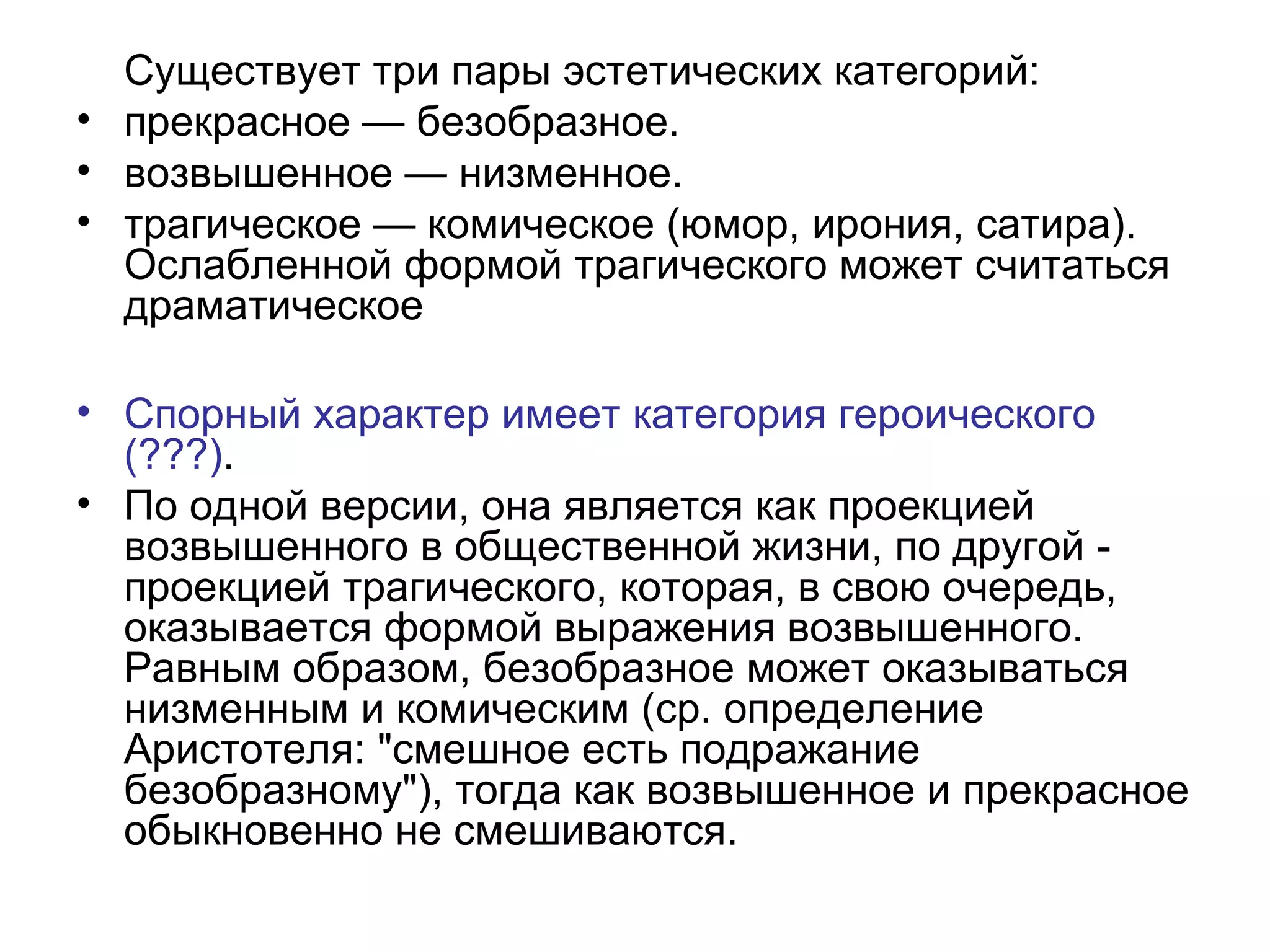 Существует три пары эстетических категорий:
• прекрасное — безобразное.
• возвышенное — низменное.
• трагическое — комическое (юмор, ирония, сатира).
Ослабленной формой трагического может считаться
драматическое
• Спорный характер имеет категория героического
(???).
• По одной версии, она является как проекцией
возвышенного в общественной жизни, по другой -
проекцией трагического, которая, в свою очередь,
оказывается формой выражения возвышенного.
Равным образом, безобразное может оказываться
низменным и комическим (ср. определение
Аристотеля: "смешное есть подражание
безобразному"), тогда как возвышенное и прекрасное
обыкновенно не смешиваются.
 