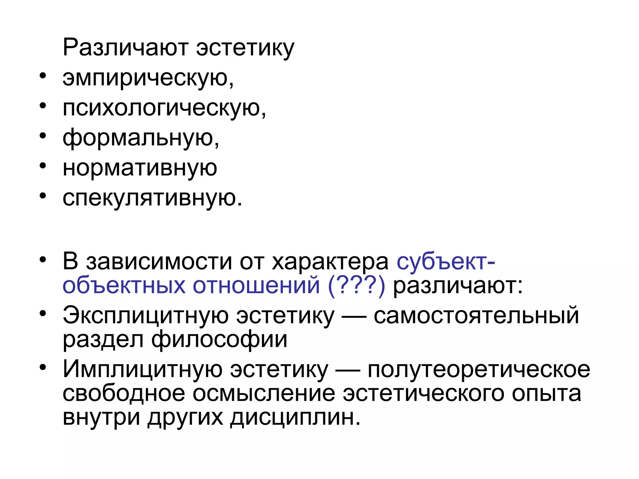 Различают эстетику
• эмпирическую,
• психологическую,
• формальную,
• нормативную
• спекулятивную.
• В зависимости от характера субъект-
объектных отношений (???) различают:
• Эксплицитную эстетику — самостоятельный
раздел философии
• Имплицитную эстетику — полутеоретическое
свободное осмысление эстетического опыта
внутри других дисциплин.
 