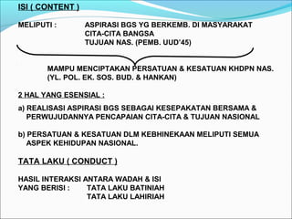 ISI ( CONTENT )
MELIPUTI : ASPIRASI BGS YG BERKEMB. DI MASYARAKAT
CITA-CITA BANGSA
TUJUAN NAS. (PEMB. UUD’45)
MAMPU MENCIPTAKAN PERSATUAN & KESATUAN KHDPN NAS.
(YL. POL. EK. SOS. BUD. & HANKAN)
2 HAL YANG ESENSIAL :
a) REALISASI ASPIRASI BGS SEBAGAI KESEPAKATAN BERSAMA &
PERWUJUDANNYA PENCAPAIAN CITA-CITA & TUJUAN NASIONAL
b) PERSATUAN & KESATUAN DLM KEBHINEKAAN MELIPUTI SEMUA
ASPEK KEHIDUPAN NASIONAL.
TATA LAKU ( CONDUCT )
HASIL INTERAKSI ANTARA WADAH & ISI
YANG BERISI : TATA LAKU BATINIAH
TATA LAKU LAHIRIAH
 