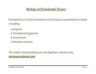Dr Jaffar Raza Syed Page 1
Biology of Periodontal Tissues
Periodontium is the functional unit of tissues supporting the tooth
including
 gingiva,
 Periodontal ligament
 Cementum
 Alveolar process.
The tooth and periodontium are together called as the
dentoperiodontal unit
 