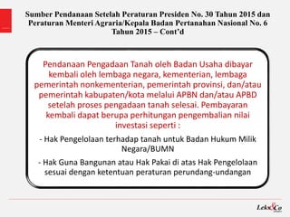 Sumber Pendanaan Setelah Peraturan Presiden No. 30 Tahun 2015 dan
Peraturan Menteri Agraria/Kepala Badan Pertanahan Nasional No. 6
Tahun 2015 – Cont’d
Pendanaan Pengadaan Tanah oleh Badan Usaha dibayar
kembali oleh lembaga negara, kementerian, lembaga
pemerintah nonkementerian, pemerintah provinsi, dan/atau
pemerintah kabupaten/kota melalui APBN dan/atau APBD
setelah proses pengadaan tanah selesai. Pembayaran
kembali dapat berupa perhitungan pengembalian nilai
investasi seperti :
- Hak Pengelolaan terhadap tanah untuk Badan Hukum Milik
Negara/BUMN
- Hak Guna Bangunan atau Hak Pakai di atas Hak Pengelolaan
sesuai dengan ketentuan peraturan perundang-undangan
 