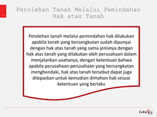 Perolehan Tanah Melalui Pemindahan
Hak atas Tanah
Perolehan tanah melalui pemindahan hak dilakukan
apabila tanah yang bersangkutan sudah dipunyai
dengan hak atas tanah yang sama jenisnya dengan
hak atas tanah yang dilakukan oleh perusahaan dalam
menjalankan usahanya, dengan ketentuan bahwa
apabila perusahaan-perusahaan yang bersangkutan
menghendaki, hak atas tanah tersebut dapat juga
dilepaskan untuk kemudian dimohon hak sesuai
ketentuan yang berlaku
 