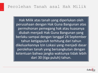 Perolehan Tanah asal Hak Milik
Hak Milik atas tanah yang diperlukan oleh
perusahaan dengan Hak Guna Bangunan atas
permohonan pemegang hak atau kuasanya
diubah menjadi Hak Guna Bangunan yang
berlaku sampai dengan tanggal 24 September
tahun ketigapuluh terhitung dari tahun
dikeluarkannya Izin Lokasi yang menjadi dasar
perolehan tanah yang bersangkutan dengan
ketentuan bahwa jangka waktunya tidak lebih
dari 30 (tiga puluh) tahun.
 