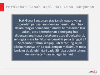 Perolehan Tanah asal Hak Guna Bangunan
Hak Guna Bangunan atas tanah negara yang
diperoleh perusahaan dengan pemindahan hak
dalam rangka penanaman modal berdasarkan Izin
Lokasi, atas permohonan pemegang hak
diperpanjang masa berlakunya atau diperbaharui,
sehingga masa berlakunya berakhir pada tanggal 24
September tahun ketigapuluh terhitung sejak
dikeluarkannya Izin Lokasi, dengan maksimum masa
berlaku tidak lebih dari pada 30 (tiga puluh) tahun,
dengan ketentuan sebagai berikut :
 