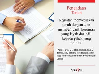 Pengadaan
Tanah
Kegiatan menyediakan
tanah dengan cara
memberi ganti kerugian
yang layak dan adil
kepada pihak yang
berhak.
(Pasal 1 ayat 2 Undang-undang No.2
Tahun 2012 tentang Pengadaan Tanah
Bagi Pembangunan untuk Kepentingan
Umum)
 