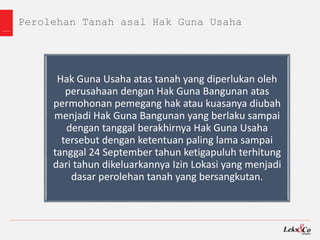 Perolehan Tanah asal Hak Guna Usaha
Hak Guna Usaha atas tanah yang diperlukan oleh
perusahaan dengan Hak Guna Bangunan atas
permohonan pemegang hak atau kuasanya diubah
menjadi Hak Guna Bangunan yang berlaku sampai
dengan tanggal berakhirnya Hak Guna Usaha
tersebut dengan ketentuan paling lama sampai
tanggal 24 September tahun ketigapuluh terhitung
dari tahun dikeluarkannya Izin Lokasi yang menjadi
dasar perolehan tanah yang bersangkutan.
 