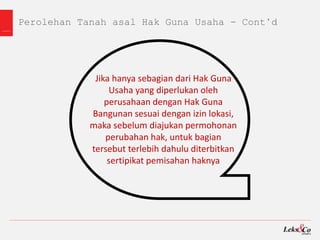 Perolehan Tanah asal Hak Guna Usaha - Cont’d
Jika hanya sebagian dari Hak Guna
Usaha yang diperlukan oleh
perusahaan dengan Hak Guna
Bangunan sesuai dengan izin lokasi,
maka sebelum diajukan permohonan
perubahan hak, untuk bagian
tersebut terlebih dahulu diterbitkan
sertipikat pemisahan haknya
 