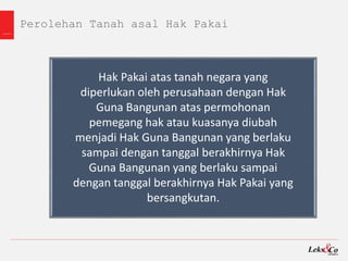 Perolehan Tanah asal Hak Pakai
Hak Pakai atas tanah negara yang
diperlukan oleh perusahaan dengan Hak
Guna Bangunan atas permohonan
pemegang hak atau kuasanya diubah
menjadi Hak Guna Bangunan yang berlaku
sampai dengan tanggal berakhirnya Hak
Guna Bangunan yang berlaku sampai
dengan tanggal berakhirnya Hak Pakai yang
bersangkutan.
 