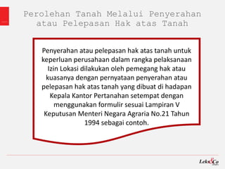 Perolehan Tanah Melalui Penyerahan
atau Pelepasan Hak atas Tanah
Penyerahan atau pelepasan hak atas tanah untuk
keperluan perusahaan dalam rangka pelaksanaan
Izin Lokasi dilakukan oleh pemegang hak atau
kuasanya dengan pernyataan penyerahan atau
pelepasan hak atas tanah yang dibuat di hadapan
Kepala Kantor Pertanahan setempat dengan
menggunakan formulir sesuai Lampiran V
Keputusan Menteri Negara Agraria No.21 Tahun
1994 sebagai contoh.
 