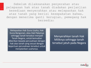 Sebelum dilaksanakan penyerahan atau
pelepasan hak atas tanah diadakan perjanjian
kesediaan menyerahkan atau melepaskan hak
atas tanah yang berisi kesepakatan bahwa,
dengan menerima ganti kerugian, pemegang hak
bersedia:
Menyerahkan tanah Hak
Miliknya sehingga tanah
tersebut jatuh pada Negara
Melepaskan Hak Guna Usaha, Hak
Guna Bangunan, atau Hak Pakainya
sehingga tanah tersebut menjadi
Tanah Negara, untuk kemudian
diberikan kepada perusahaan dengan
hak atas tanah yang sesuai dengan
keperluan perusahaan tersebut untuk
menjalankan usahanya.
 