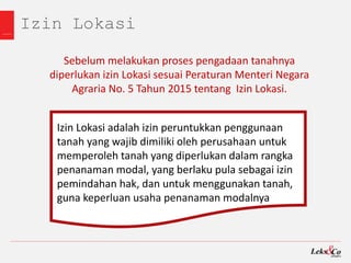 Izin Lokasi
Izin Lokasi adalah izin peruntukkan penggunaan
tanah yang wajib dimiliki oleh perusahaan untuk
memperoleh tanah yang diperlukan dalam rangka
penanaman modal, yang berlaku pula sebagai izin
pemindahan hak, dan untuk menggunakan tanah,
guna keperluan usaha penanaman modalnya
Sebelum melakukan proses pengadaan tanahnya
diperlukan izin Lokasi sesuai Peraturan Menteri Negara
Agraria No. 5 Tahun 2015 tentang Izin Lokasi.
 