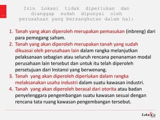 Izin Lokasi tidak diperlukan dan
dianggap sudah dipunyai oleh
perusahaan yang bersangkutan dalam hal:
1. Tanah yang akan diperoleh merupakan pemasukan (inbreng) dari
para pemegang saham.
2. Tanah yang akan diperoleh merupakan tanah yang sudah
dikuasai oleh perusahaan lain dalam rangka melanjutkan
pelaksanaan sebagian atau seluruh rencana penanaman modal
perusahaan lain tersebut dan untuk itu telah diperoleh
persetujuan dari Instansi yang berwenang.
3. Tanah yang akan diperoleh diperlukan dalam rangka
melaksanakan usaha industri dalam suatu kawasan industri.
4. Tanah yang akan diperoleh berasal dari otorita atau badan
penyelenggara pengembangan suatu kawasan sesuai dengan
rencana tata ruang kawasan pengembangan tersebut.
 