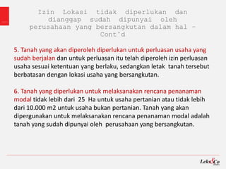 Izin Lokasi tidak diperlukan dan
dianggap sudah dipunyai oleh
perusahaan yang bersangkutan dalam hal –
Cont’d
5. Tanah yang akan diperoleh diperlukan untuk perluasan usaha yang
sudah berjalan dan untuk perluasan itu telah diperoleh izin perluasan
usaha sesuai ketentuan yang berlaku, sedangkan letak tanah tersebut
berbatasan dengan lokasi usaha yang bersangkutan.
6. Tanah yang diperlukan untuk melaksanakan rencana penanaman
modal tidak lebih dari 25 Ha untuk usaha pertanian atau tidak lebih
dari 10.000 m2 untuk usaha bukan pertanian. Tanah yang akan
dipergunakan untuk melaksanakan rencana penanaman modal adalah
tanah yang sudah dipunyai oleh perusahaan yang bersangkutan.
 