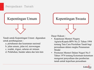 Pengadaan Tanah
Kepentingan Umum Kepentingan Swasta
Tanah untuk Kepentingan Umum digunakan
untuk pembangunan :
a. pertahanan dan keamanan nasional
b. jalan umum, jalan tol, terowongan
c. waduk, irigasi, saluran air minum
d. Pelabuhan, bandar udara dan lain-lain
Dasar Hukum :
• Keputusan Menteri Negara
Agraria/Kepala BPN No.21 Tahun 1994
tentang Tata Cara Perolehan Tanah bagi
perusahaan dalam rangka Penanaman
Modal
• Peraturan Menteri Dalam Negeri No.5
Tahun 1974 tentang Ketentuan-ketentuan
mengenai penyediaan dan pemberian
tanah untuk keperluan perusahaan
 