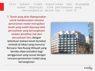 Izin Lokasi tidak diperlukan dan dianggap
sudah dipunyai oleh perusahaan yang
bersangkutan dalam hal – Cont’d
7. Tanah yang akan dipergunakan
untuk melaksanakan rencana
penanaman modal merupakan
tanah yang sudah dipunyai oleh
perusahaan yang bersangkutan
melalui peralihan hak dari
perusahaan lain, dengan
ketentuan bahwa tanah tersebut
terletak di lokasi yang menurut
Rencana Tata Ruang Wilayah yang
berlaku diperuntukkan bagi
penggunaan yang sesuai dengan
rencana penanaman modal yang
bersangkutan
 