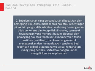Hak dan Kewajiban Pemegang Izin Lokasi –
Cont’d
2. Sebelum tanah yang bersangkutan dibebaskan oleh
pemegang Izin Lokasi, maka semua hak atau kepentingan
pihak lain yang sudah ada atas tanah yang bersangkutan
tidak berkurang dan tetap diakui haknya, termasuk
kewenangan yang menurut hukum dipunyai oleh
pemegang hak atas tanah untuk memperoleh tanda
bukti hak (sertifikat), dan kewenangan untuk
menggunakan dan memanfaatkan tanahnya bagi
keperluan pribadi atau usahanya sesuai rencana tata
ruang yang berlaku, serta kewenangan untuk
mengalihkannya ke pihak lain
 