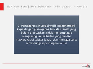 Hak dan Kewajiban Pemegang Izin Lokasi – Cont’d
3. Pemegang Izin Lokasi wajib menghormati
kepentingan pihak-pihak lain atas tanah yang
belum dibebaskan, tidak menutup atau
mengurangi aksesibilitas yang dimiliki
masyarakat di sekitar lokasi, dan menjaga serta
melindungi kepentingan umum
 