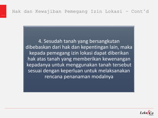 Hak dan Kewajiban Pemegang Izin Lokasi – Cont’d
4. Sesudah tanah yang bersangkutan
dibebaskan dari hak dan kepentingan lain, maka
kepada pemegang izin lokasi dapat diberikan
hak atas tanah yang memberikan kewenangan
kepadanya untuk menggunakan tanah tersebut
sesuai dengan keperluan untuk melaksanakan
rencana penanaman modalnya
 