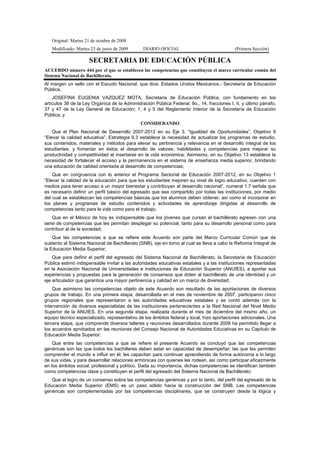 Original: Martes 21 de octubre de 2008
Modificado: Martes 23 de junio de 2009 DIARIO OFICIAL (Primera Sección)
SECRETARIA DE EDUCACIÓN PÚBLICA
ACUERDO número 444 por el que se establecen las competencias que constituyen el marco curricular común del
Sistema Nacional de Bachillerato.
Al margen un sello con el Escudo Nacional, que dice: Estados Unidos Mexicanos.- Secretaría de Educación
Pública.
JOSEFINA EUGENIA VAZQUEZ MOTA, Secretaria de Educación Pública, con fundamento en los
artículos 38 de la Ley Orgánica de la Administración Pública Federal; 9o., 14, fracciones I, II, y último párrafo,
37 y 47 de la Ley General de Educación; 1, 4 y 5 del Reglamento Interior de la Secretaría de Educación
Pública, y
CONSIDERANDO
Que el Plan Nacional de Desarrollo 2007-2012 en su Eje 3. “Igualdad de Oportunidades”, Objetivo 9
“Elevar la calidad educativa”, Estrategia 9.3 establece la necesidad de actualizar los programas de estudio,
sus contenidos, materiales y métodos para elevar su pertinencia y relevancia en el desarrollo integral de los
estudiantes, y fomentar en éstos el desarrollo de valores, habilidades y competencias para mejorar su
productividad y competitividad al insertarse en la vida económica. Asimismo, en su Objetivo 13 establece la
necesidad de fortalecer el acceso y la permanencia en el sistema de enseñanza media superior, brindando
una educación de calidad orientada al desarrollo de competencias;
Que en congruencia con lo anterior el Programa Sectorial de Educación 2007-2012, en su Objetivo 1
“Elevar la calidad de la educación para que los estudiantes mejoren su nivel de logro educativo, cuenten con
medios para tener acceso a un mayor bienestar y contribuyan al desarrollo nacional”, numeral 1.7 señala que
es necesario definir un perfil básico del egresado que sea compartido por todas las instituciones, por medio
del cual se establezcan las competencias básicas que los alumnos deben obtener, así como el incorporar en
los planes y programas de estudio contenidos y actividades de aprendizaje dirigidas al desarrollo de
competencias tanto para la vida como para el trabajo;
Que en el México de hoy es indispensable que los jóvenes que cursan el bachillerato egresen con una
serie de competencias que les permitan desplegar su potencial, tanto para su desarrollo personal como para
contribuir al de la sociedad;
Que las competencias a que se refiere este Acuerdo son parte del Marco Curricular Común que da
sustento al Sistema Nacional de Bachillerato (SNB), eje en torno al cual se lleva a cabo la Reforma Integral de
la Educación Media Superior;
Que para definir el perfil del egresado del Sistema Nacional de Bachillerato, la Secretaría de Educación
Pública estimó indispensable invitar a las autoridades educativas estatales y a las instituciones representadas
en la Asociación Nacional de Universidades e Instituciones de Educación Superior (ANUIES), a aportar sus
experiencias y propuestas para la generación de consensos que doten al bachillerato de una identidad y un
eje articulador que garantice una mayor pertinencia y calidad en un marco de diversidad;
Que asimismo las competencias objeto de este Acuerdo son resultado de las aportaciones de diversos
grupos de trabajo. En una primera etapa, desarrollada en el mes de noviembre de 2007, participaron cinco
grupos regionales que representaron a las autoridades educativas estatales y se contó además con la
intervención de diversos especialistas de las instituciones pertenecientes a la Red Nacional del Nivel Medio
Superior de la ANUIES. En una segunda etapa, realizada durante el mes de diciembre del mismo año, un
equipo técnico especializado, representativo de los ámbitos federal y local, hizo aportaciones adicionales. Una
tercera etapa, que comprende diversos talleres y reuniones desarrollados durante 2008 ha permitido llegar a
los acuerdos aprobados en las reuniones del Consejo Nacional de Autoridades Educativas en su Capítulo de
Educación Media Superior;
Que entre las competencias a que se refiere el presente Acuerdo se concluyó que las competencias
genéricas son las que todos los bachilleres deben estar en capacidad de desempeñar; las que les permiten
comprender el mundo e influir en él; les capacitan para continuar aprendiendo de forma autónoma a lo largo
de sus vidas, y para desarrollar relaciones armónicas con quienes les rodean, así como participar eficazmente
en los ámbitos social, profesional y político. Dada su importancia, dichas competencias se identifican también
como competencias clave y constituyen el perfil del egresado del Sistema Nacional de Bachillerato;
Que el logro de un consenso sobre las competencias genéricas y por lo tanto, del perfil del egresado de la
Educación Media Superior (EMS) es un paso sólido hacia la construcción del SNB. Las competencias
genéricas son complementadas por las competencias disciplinares, que se construyen desde la lógica y
 