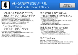 「少し違う」だけのアイデアも
新しいアイデア・別のアイデア
「特許の多くは他⼈が最初思いついたアイディアを土台にしたもの」
「他⼈のアイディアのちょっとした改良に過ぎない特許はさらに多い」
「完全主義は⼈⽣の視野を狭めてしまい、創造的な努⼒を制限してしまう」
「ほとんどすべてのアイディアは他のアイディアの上に成り⽴っており、
最⾼のアイディアとは前にあったものの改良に過ぎない」
「いいアイデアだね。
その上に、更に、作ろう」
「どんな地位においても妨害の本当の原因は、
あのいまいましい自尊⼼、すなわち自分の判断⼒に対する自尊⼼である。
自分の批判⼒がすぐれていると思うために、
仲間のアイディアをつい鼻であしらってしまうのである。」
「『これでもよいが、さらによくするにはどうすべきか︖』を考えるのだ」
芽を⾒つけるのがうまい⼈
＋出た芽を伸ばすのがうまい⼈
「感化⼒も⼤きな役割を果たす（中略）
『本当のブレーンストーム会議では、
1⼈の頭脳のひらめきが他の⼈々の持つ素晴らしいアイディアに火をつけて、
⼀連の爆竹のように次々に鳴り渡らせる』
この現象を「連鎖反応」と呼ぶ社員もある」
「良い共同者と⼀緒だと創造的な仕事が⼀層よくできる場合は多い」
派⽣案は必ず有る（5〜10個）
「連想はブレーンストームの際、二様の効果を発揮する。
アイディアを出したものは自動的にそのアイディアによって
イマジネーションをかき⽴てられ別のアイディアの方に向かう。
⼀方彼のアイディアは他の出席者全員の連想⼒にも働きかける。」
テクニック＋α
連想4法則（近接、類似、対照、因果）
類似アイデアでもその周辺の連想空間は異なる（ 6→5にするだけ︕も⼤切 ）
発展の方向性＝創造的所産の3要素（新規性、有用性、実現性）
既出の案を発展させる
Build on the Ideas of Others4 創造工学の
文献各種より
39
 