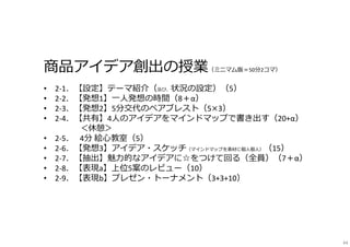 商品アイデア創出の授業（ミニマム版＝50分2コマ）
• 2-1．【設定】テーマ紹介（及び、状況の設定）（5）
• 2-2．【発想1】一⼈発想の時間（8＋α）
• 2-3．【発想2】5分交代のペアブレスト（5×3）
• 2-4．【共有】4⼈のアイデアをマインドマップで書き出す（20+α）
＜休憩＞
• 2-5． 4分 絵心教室（5）
• 2-6．【発想3】アイデア・スケッチ（マインドマップを素材に個⼈個⼈）（15）
• 2-7．【抽出】魅⼒的なアイデアに☆をつけて回る（全員）（7＋α）
• 2-8．【表現a】上位5案のレビュー（10）
• 2-9．【表現b】プレゼン・トーナメント（3+3+10）
44
 