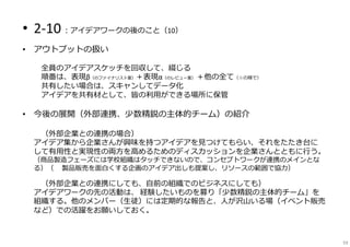 • 2-10︓アイデアワークの後のこと（10）
• アウトプットの扱い
⇒全員のアイデアスケッチを回収して、綴じる
順番は、表現β（のファイナリスト案）＋表現α（のレビュー案） ＋他の全て（☆の順で）
⇒共有したい場合は、スキャンしてデータ化
⇒アイデアを共有材として、皆の利用ができる場所に保管
• 今後の展開（外部連携、少数精鋭の主体的チーム）の紹介
⇒（外部企業との連携の場合）
アイデア集から企業さんが興味を持つアイデアを⾒つけてもらい、それをたたき台に
して有用性と実現性の両方を⾼めるためのディスカッションを企業さんとともに⾏う。
（商品製造フェーズには学校組織はタッチできないので、コンセプトワークが連携のメインとな
る）（※ 製品販売を面白くする企画のアイデア出しも提案し、リソースの範囲で協⼒）
⇒（外部企業との連携にしても、自前の組織でのビジネスにしても）
アイデアワークの先の活動は、 経験したいものを募り「少数精鋭の主体的チーム」を
組織する。他のメンバー（⽣徒）には定期的な報告と、⼈が沢山いる場（イベント販売
など）での活躍をお願いしておく。
59
 