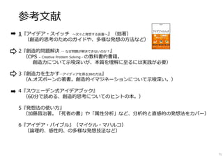 参考文献
1『アイデア・スイッチ 〜次々と発想する装置〜』（拙著）
（創造的思考のためのガイドや、多様な発想の方法など）
2『創造的問題解決 ― なぜ問題が解決できないのか︖』
（CPS – Creative Problem Solving - の教科書的書籍。
創造⼒について⽰唆深いが、本質を理解に⾄るには実践が必要）
3『創造⼒を⽣かす―アイディアを得る38の方法』
（A.オズボーンの著書。創造的イマジネーションについて⽰唆深い。）
4『スウェーデン式アイデアブック』
（60分で読める、創造的思考についてのヒントの本。）
5『発想法の使い方』
（加藤昌治著。「死者の書」や「属性分析」など、分析的と直感的の発想法をカバー）
6『アイデア・バイブル』（マイケル・マハルコ）
（論理的、感性的、の多様な発想技法など）
71
 