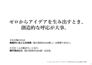 それが無ければ、
他者がいることの効果（能⼒総和の20%増し）は発揮できない。
ただの「⼈の集まり」になり、
様⼦⾒のロス（能⼒総和の30%減）は必⾄。
ゼロからアイデアを生み出すとき、
創造的な呼応が大事。
※パーセンテージは、ブルース・タックマン、および仲山氏の“Team building 理論”より援用
76
 