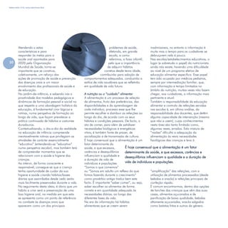 Refletir EdInf, nº 02, março /abril/maio 2018
10
É hoje consensual que a alimentação é um fator
determinante da saúde, e que excessos, carências e
desequilíbrios influenciam a qualidade e a duração de
vida de indivíduos e populações.
Atendendo a estas
características e para
responder às metas para a
saúde oral apontadas para
2020 pela Organização
Mundial de Saúde, torna-se
importante que se construa,
coletivamente, um reforço das
ações de promoção de saúde e prevenção
das doenças orais e um maior
envolvimento dos profissionais de saúde e
de educação.
No jardim-de-infância, e sabendo nós a
proatividade dos modelos pedagógicos e
dinâmicas de formação pessoal e social no
que respeita a uma abordagem holística da
educação, é fundamental criar lógicas e
rotinas, numa perspetiva de formação ao
longo da vida, que façam prevalecer a
prática continuada de hábitos e costumes
duradouros.
Contextualizando, o dia-a-dia da realidade
na educação de infância compreende
inevitavelmente rotinas que privilegiam as
atividades de carácter essencialmente
“educativo” (entendendo-se “educativo”
numa perspetiva escolar), mas também terá
de compreender momentos que se
relacionam com a saúde e higiene das
crianças.
Ao intervir, de forma consciente e
responsável, consegue-se que a criança
tenha oportunidade de cuidar da sua
higiene e saúde criando hábitos/bases
diárias que assimiladas desde cedo serão
mais facilmente preservadas durante a vida.
No seguimento desta ideia, é óbvio que um
hábito a criar será a preservação de uma
boa higiene oral, na medida em que esta
se apresenta como um ponto de referência
no combate às doenças orais que
aparecem como um dos principais
problemas de saúde,
afetando, em grande
escala, e como
referimos, a faixa infantil,
pelo que a importância
de adquirir hábitos
corretos desde tenra idade,
contribuirão para adoção de
comportamentos adequados, conduzirão a
estilos de vida saudáveis que se refletirão
em qualidade de vida futura.
A nutrição ou o “cuidado” alimentar
A alimentação é um processo de seleção
de alimentos, fruto das preferências, das
disponibilidades e da aprendizagem de
cada indivíduo, processo esse que lhe
permite escolher e distribuir as refeições ao
longo do dia, de acordo com os seus
hábitos e condições pessoais. De facto, o
ato de comer, para além de satisfazer
necessidades biológicas e energéticas
vitais, é também fonte de prazer, de
socialização e de transmissão de cultura.
É hoje consensual que a alimentação é um
fator determinante da
saúde, e que excessos,
carências e desequilíbrios
influenciam a qualidade e
a duração de vida de
indivíduos e populações.
“Somos o que comemos”
ou “Somos em adulto um reflexo do que
fomos fazendo durante o crescimento”
como provérbio antigo traduz bem este
facto. É importante “saber comer”, ou seja,
saber escolher os alimentos de forma
correta e em quantidade adequada às
necessidades diárias, ao longo das
diferentes fases da vida.
Na era da informação há hábitos
alimentares que se creem serem
inadmissíveis, no entanto a informação é
muita mas o tempo para os cuidadores se
debruçarem nela é pouco.
Nas escolas/estabelecimentos educativos, o
lugar (e sobretudo o papel) do nutricionista
ainda não existe, havendo uma dificuldade
ao nível de um programa efetivo de
educação alimentar específica. Esse papel
tem sido ocupado por médicos pediatras,
sempre por intermediação familiar, que,
com informação e tempo limitados no
âmbito da nutrição, muitas vezes não fazem
chegar, aos cuidadores, a informação mais
pertinente e atual.
Também a responsabilidade da educação
alimentar e controlo de refeições servidas
nas escolas é, em última análise, da
responsabilidade dos docentes, que detêm
alguma capacidade de intervenção (mesmo
que não a usem), cujos conhecimentos
nesta área são tanto limitado como,
algumas vezes, errados. Esta mistura de
“razões” dificulta a adequação da
alimentação às reais necessidades
fisiológicas das crianças e leva à
“simplificação” das refeições, com a
utilização de alimentos processados (desde
bebidas a snacks) e refeições principais de
confeção rápida.
É comum encontrarmos, dentro das opções
de lanches das crianças que vêm das suas
casas, alimentos açucarados e de
panificação de baixa qualidade, bebidas
altamente açucaradas, snacks salgados
como batatas fritas e outros do género.
 