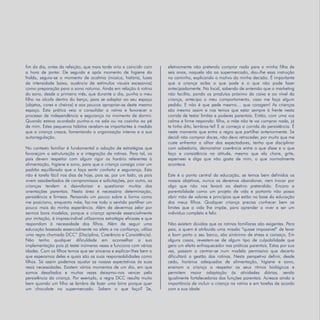 Refletir EdInf, nº 02, março /abril/maio 2018
14
fim do dia, antes da refeição, que mais tarde viria a coincidir com
a hora de jantar. De seguida e após momento de higiene da
fralda, seguia-se o momento de acalmia (música, história, luzes
de intensidade baixa, ausência de estímulos visuais excessivos)
como preparação para o sono noturno. Ainda em relação à rotina
do sono, desde o primeiro mês, que durante o dia, punha o meu
filho na alcofa dentro do berço, para se adaptar ao seu espaço
(objetos, cores e cheiros) e aos poucos apropriar-se deste mesmo
espaço. Esta prática veio a consolidar a rotina e favorecer o
processo de independência e segurança no momento de dormir.
Quando estava acordado punha-o na sala ou na cozinha ao pé
de mim. Estes pequenos hábitos revelam-se importantes à medida
que a criança cresce, fomentando a organização interna e a sua
autorregulação.
No contexto familiar é fundamental a adoção de estratégias que
favoreçam a estruturação e a integração de rotinas. Para tal, os
pais devem respeitar com algum rigor os horário referentes à
alimentação, higiene e sono, para que a criança consiga criar um
padrão equilibrado que a faça sentir conforto e segurança. Esta
não é tarefa fácil nos dias de hoje, pois se, por um lado, os pais
vivem assoberbados de compromissos e solicitações, por outro, as
crianças tendem a desvalorizar e questionar muitas das
orientações parentais. Nesta área é necessária determinação,
persistência e firmeza. Pensando um pouco sobre a forma como
me posiciono, enquanto mãe, faz-me todo o sentido partilhar um
pouco mais da minha experiência. Além de devermos zelar por
sermos bons modelos, porque a criança aprende essencialmente
por imitação, é imprescindível utilizarmos estratégia eficazes e que
respondam à necessidade dos filhos. Além de seguir uma
educação baseada essencialmente no afeto e na confiança, utilizo
uma regra chamada DCC” (Disciplina, Coerência e Consistência).
Não tenho qualquer dificuldade em aconselhar a sua
implementação pois já testei inúmeras vezes e funciona com várias
idades. Com os filhos temos que ser sinceros e explicar-lhes bem o
que esperamos deles e quais são as suas responsabilidades como
filhos. Só assim podemos ajustar as nossas expectativas às suas
reais necessidades. Existem vários momentos de um dia, em que
somos desafiados e muitas vezes deixamo-nos vencer pela
persistência da criança. Por exemplo, a regra DCC resulta muito
bem quando um filho se lembra de fazer uma birra porque quer
um chocolate no supermercado. Sabem o que faço? Se,
efetivamente não pretendo comprar nada para a minha filha de
seis anos, naquela ida ao supermercado, dou-lhe essa instrução
no caminho, explicando o motivo da minha decisão. É importante
que a criança saiba o que pode e o que não pode fazer
antecipadamente. No local, sabendo de antemão que o marketing
não facilita, pondo os produtos próximo da caixa e ao nível da
criança, antecipo o meu comportamento, caso me faça algum
pedido. E não é que pede mesmo… que coragem! As crianças
são mesmo assim e nos temos que estar sempre à frente nesta
corrida de testar limites e poderes parentais. Então, com uma voz
calma e firme respondo: filha, a mãe não te vai comprar nada, já
te tinha dito, lembras-te? E ai começa a corrida da persistência. É
neste momento que entra a regra que partilhei anteriormente. Se
decidi não comprar doces, não devo retroceder, por muito que me
custe enfrentar o olhar dos expectadores, tenho que disciplinar
com sabedoria, demonstrar coerência entre o que disse e o que
faço e consistência na atitude, mesmo que ela chore, grite,
esperneei e diga que não gosta de mim, o que normalmente
acontece.
Este é o ponto central da educação, se temos bem definidos os
nossos objetivos, nunca os devemos abandonar, nem trocar por
algo que não nos levará ao destino pretendido. Encaro a
parentalidade como um projeto de vida e portanto não posso
abrir mão de valores e princípios que estão na base da educação
dos meus filhos. Qualquer criança precisa conhecer bem os
limites que a vida lhe impõe, para aprender a viver e ser um
indivíduo completo e feliz.
Não existem dúvidas que as rotinas familiares são exigentes. Para
pais, a quem é atribuída uma missão “quase impossível” de levar
a bom porto o seu barco, são sinónimo de stress e cansaço. Em
alguns casos, revestem-se de algum tipo de culpabilidade que
gera um efeito enfraquecedor nas práticas parentais. Estas por sua
vez, passam a centrar-se num modelo permissivo que decerto
dificultará a gestão das rotinas. Nesta perspetiva definir, desde
cedo, horários adequados de alimentação, higiene e sono,
ensinam a criança a respeitar os seus ritmos biológicos e
permitem maior adaptação às atividades diárias, sendo
igualmente fortalecedoras das funções parentais. Acresce ainda a
importância de incluir a criança na rotina e em tarefas de acordo
com a sua idade.
 