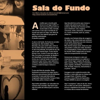 Refletir EdInf, nº 02, março /abril/maio 2018
20
A
credito que o mundo pode
tornar-se um lugar melhor. É
com essa crença que entro na
escola todos os dias. Armada
com sorriso e com colo e munida de um
escutar que quer ser largo, com olhos de
olhar e ver e com saberes que gosto de
partilhar estimulando.
O desafio é grande!
A sala é a do fundo. Do fundo do corredor.
Descalço-me. Eles também. Entro.
Descalça, sim, para sentir tudo, como se
faz nos sítios onde nos sentimos em casa.
A sala é do profundo. Do fundo de nós. Do
que se quer mesmo fazer. É uma sala de
brincar a ser. A sério! É uma sala onde se
fala. E se canta e se encanta. Se desafia e
se é desafiado. É uma sala onde todos
temos voz. A sala do fundo é uma sala de
expressar o que somos, o que sabemos e
sentimos. Onde podemos estar contentes
e tristes e onde há toque e textura e
cheiro.
É uma sala feita de emoções. Onde
facilmente se encontra um super-herói a
pintar ou uma princesa cheia de brilhantes
a martelar. É uma sala feita toda da
imaginação experimentada. Porque é feita
de crianças, pelas crianças comigo.
Aqui tenho aprendido a ser educadora de
crianças mais crescidas. Aqui quero que
seja um jardim de infância para a terceira
infância.
Aqui descobrimos juntos que crianças e
criações são palavras que rimam na
essência. São feitas dos mesmos verbos
que se declinam: criar, imaginar,
comunicar, sentir, emocionar, emocionar-
se, e ouvir escutando, ouvir-se, contar,
contar-se…
Criações com fantasia feitas de coragem e
de medos e das coisas todas que sentimos
cá no fundo. Mostramo-nos com máscaras
e sem. O que temos dentro.
Mas não foi sempre assim. Antes era uma
sala grande e usada para nada. Guardava
uns computadores, muitas cadeiras e uma
luz incrível. Pedi o espaço para as nossas
aulas de enriquecimento curricular.
Comecei por enriquecer a sala com
materiais provocadores e as cadeiras a
mais, deram lugar a papéis, lãs, pincéis,
lápis, canetas, tintas, roupas e acessórios,
palco, tapetes, almofadas, marionetas de
mão, de dedo, máscaras, instrumentos e
os piores – livros!
Consegui-o com a ajuda da escola e das
famílias, o resto sabia que as crianças iam
conseguir fazer. E fizemos. Juntos.
Fizemos a nossa Oficina de Expressões.
Porque SOMOS no plural e no singular.
Aqui "arranjamos" cada um de nós. Vemo-
nos no olhar uns dos outros. Afinamos o
brincar e explodimos de emoção. O teatro
e a música são as nossas ferramentas
Sala do FundoVera Ribeiro, Educadora de Infância (verarib78@hotmail.com)
https://www.facebook.com/saladofundo/
 