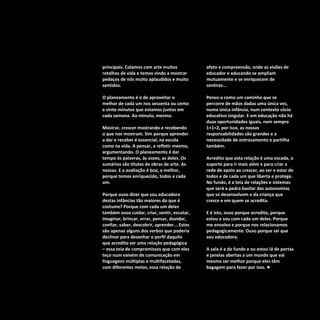 Refletir EdInf, nº 02, março /abril/maio 2018
21
principais. Colamos com arte muitos
retalhos de vida e temos vindo a mostrar
pedaços de nós muito aplaudidos e muito
sentidos.
O planeamento é o de aproveitar o
melhor de cada um nos sessenta ou cento
e vinte minutos que estamos juntos em
cada semana. Ao minuto, mesmo.
Mostrar, crescer mostrando e recebendo
o que nos mostram. Sim porque aprender
a dar e receber é essencial, na escola
como na vida. A pensar, a refletir mesmo,
argumentando. O planeamento é dar
tempo às palavras, às vozes, as deles. Os
sumários são títulos de obras de arte. As
nossas. E a avaliação é boa, a melhor,
porque temos enriquecido, todos e cada
um.
Porque ouso dizer que sou educadora
destas infâncias tão maiores do que é
costume? Porque com cada um deles
também ouso cuidar, criar, sentir, escutar,
imaginar, brincar, errar, pensar, duvidar,
confiar, saber, descobrir, aprender... Estes
são apenas alguns dos verbos que poderia
declinar para desenhar o perfil daquilo
que acredito ser uma relação pedagógica
– essa teia de compromissos que com eles
teço num vaivém de comunicação em
linguagens múltiplas e multifacetadas,
com diferentes meios, essa relação de
afeto e compreensão, onde as visões de
educador e educando se ampliam
mutuamente e se enriquecem de
sentires…
Penso-a como um caminho que se
percorre de mãos dadas uma única vez,
numa única infância, num contexto sócio
educativo singular. E em educação não há
duas oportunidades iguais, nem sempre
1+1=2, por isso, as nossas
responsabilidades são grandes e a
necessidade de entrosamento e partilha
também.
Acredito que esta relação é uma escada, o
suporte para ir mais além e para criar a
rede de apoio ao crescer, ao ser e estar de
todos e de cada um que liberta e protege.
No fundo, é a teia de relações e sistemas
que será a pedra basilar das autonomias
que se desenvolvem e da criança que
cresce e em quem se acredita.
E é isto, ouso porque acredito, porque
estou e sou com cada um deles. Porque
me envolvo e porque nos relacionamos
pedagogicamente. Ouso porque sei que
sou educadora.
A sala é a do fundo e eu estou lá de portas
e janelas abertas a um mundo que vai
mesmo ser melhor porque eles têm
bagagem para fazer por isso. 
 