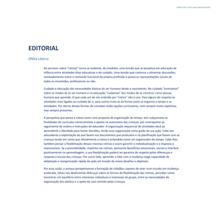 Refletir EdInf, nº 02, março /abril/maio 2018
3
EDITORIAL
Ofélia Libório
Ao escrever sobre “rotinas” torna-se evidente, de imediato, uma tensão que se perpetua em educação de
infância entre atividades ditas educativas e de cuidado. Uma tensão que continua a alimentar discussões,
nomeadamente sobre o conteúdo funcional da própria profissão e povoa as representações sociais de
todos os envolvidos, profissionais ou não.
Cuidado e educação são necessidades básicas do ser humano desde o nascimento. No cuidado “ensinamos”
sobre os modos de se ser humano e na educação “cuidamos” dos modos de se construir como pessoa
humana que aprende. O que cada um de nós entende por “rotina” não é uno. Para alguns diz respeito às
atividades mais ligadas ao cuidado de si, para outros trata-se da forma como se organiza o tempo e as
atividades. Por detrás destas formas de conceber estão opções curriculares, nem sempre muito explícitas,
mas sempre presentes.
A perspetiva que pensa a rotina como uma proposta de organização do tempo, tem subjacentes as
finalidades de currículos construtivistas a aposta na autonomia das crianças, por contraponto ao
seguimento de ordens e instruções do educador. A organização sequencial de atividades dará ao
aprendente a liberdade para tomar decisões, tendo essa organização como guião da sua ação. Cabe aos
educadores a explicitação do que fazem nos documentos que produzem e na planificação que fazem com as
crianças tendo em conta que oficialmente a rotina é entendida como um organizador do tempo. Cabe-lhes
também pensar a flexibilização dessas mesmas rotinas e assim garantir a individualização e a resposta a
imprevisíveis. Se a previsibilidade, implícita nas rotinas, apresenta benefícios emocionais, sociais e interfere
positivamente na aprendizagem, a sua flexibilização poderá ser garantia de respeito pelas diferenças e
resposta à escuta das crianças. Por outro lado, aprender a lidar com a mudança exige capacidade de
adaptação e reorganização rápida da ação em função de novos desafios e objetivos.
Por essa razão, e porque perspetivamos a formação de cidadãos capazes de viver num mundo em mudança
acelerada, talvez nos devêssemos debruçar sobre as formas de flexibilização das rotinas, perceber como
encontrar um equilíbrio entre interesses individuais e interesses do grupo, entre as necessidades de
organização dos adultos e o apelo do caos sentido pelas crianças.
 