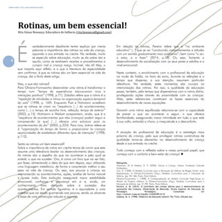 Refletir EdInf, nº 02, março /abril/maio 2018
4
verdadeiramente desafiante tentar explicar por meras
palavras a importância das rotinas na vida da criança,
aquando a sua entrada na creche. Na verdade, muito
se especula sobre educação, muito se diz sobre isto e
aquilo, como se existissem receitas e procedimentos a
cumprir mal a criança nasça. Incrível, não é? Mas, o
que importa aqui refletir, e o que a literatura da especialidade
vem confirmar, é que as rotinas são um bem essencial na vida da
criança, daí o título deste artigo.
Mas, o que são rotinas?
Para Oliveira-Formosinho desenvolver uma rotina e transformar o
tempo num “tempo de experiencias educacionais ricas e
interações positivas” (1998, p.71). Zabalza refere que a rotina e a
“repetição de atividades e ritmos na organização espácio-temporal
da sala” (1998, p. 169). Enquanto Post e Hohmann acreditam
que as rotinas se criam na “sequência (...) de acontecimentos,
como (…) o tempo de escolha livre, refeicao, tempo de exterior”
(2003, p.15). Hohmann e Weikart acrescentam, ainda, que e a
“sequência de acontecimentos que elas (crianças) podem seguir e
compreender [e que] (…) oferece uma estrutura para os
acontecimentos do dia” (2003, p.224). Para Lino, (rotina refere-se
a “organização do tempo de forma a proporcionar às crianças
oportunidades de estabelecer diferentes tipos de interação” (1998,
p.112).
Serão as rotinas um bem essencial?
Sobre a importância da rotina em creche temos de convir que esta
assume uma relevância basilar no desenvolvimento das crianças.
As rotinas são o espelho do que vai acontecer e pelo qual se
antevê, o que vai suceder. Ora, é como um livro que vai ser lido,
por fases, alimentando a ideia do que vem depois, aqui utilizando
uma linguagem metafórica, de forma a caracterizar melhor o seu
peso na vida da criança. Ou seja, aos poucos a criança vai
interiorizando os acontecimentos, ações, tarefas de forma natural
e quase inata. Esta evolução assegurará maior estabilidade
emocional, confiança e segurança em si e, ainda, um
conhecimento mais alargado sobre a sucessão dos
acontecimentos. Em sentido figurativo, é o equivalente a uma
catedral que vai sendo guarnecida aos poucos, sendo os alicerces
a base de uma construção robusta e vigorosa.
Em relação às rotinas, Pereira refere que é “no ambiente
educativo” (...) que se vai “construindo comportamentos e atitudes
com um sentido gradualmente mais autónomo”, bem como “a ser,
a estar, e a fazer” (2014, p.13). Ou seja, fomenta o
desenvolvimento da socialização com os seus pares e adultos e a
nível emocional.
Neste contexto, o envolvimento com o profissional de educação
na muda da fralda, na hora do sono, durante as refeições e o
tempo que dispensa, a sua atenção, assumem particular
relevância. Na verdade, estes momentos são cruciais na
interiorização das rotinas. Por isso, a qualidade da educação
passa, também, pelo tempo que dispensámos com a rotina diária,
privilegiando ações através da proximidade com as crianças.
Aliás, estes referenciais constituem as bases essenciais do
desenvolvimento de novas aquisições.
Garantir uma rotina equilibrada relaciona-se com a capacidade
de prever o que vai acontecer a seguir, o que oferece
familiaridade, assegurando maior intimidade em tudo o que está
à sua volta, evitando o choro, a irrequietude e o desconforto.
A atuação do profissional de educação é a estratégia mais
próxima da criança, pelo que privilegiar rotinas construtivas de
qualidade torna-se elementar no desenvolvimento da criança
desde a sua entrada na creche.
Tudo começa com a reflexão sobre o nosso principal papel, que
começa com o conforto e bem-estar da criança! 
Bibliografia:
Hohmann, M. & Weikart, D. P. (2003). Educar a Criança. Lisboa: Fundacao Calouste
Gulbenkian.
Lino, D. (1998). O Modelo Curricular para a Educacao de Infancia de Reggio Emilia: Uma
Apresentacao. In Oliveira-Formosinho (Org.), Modelos Curriculares para a Educacao de
Infancia. (pp. 93-136). Porto: Porto Editora.
Oliveira-Formosinho, J. (1998). A Contextualizacao do Modelo Curricular High-Scope no
Ambito do Projecto Infancia. In Oliveira-Formosinho (Org.), Modelos Curriculares para a
Educacao de Infancia. (pp. 51-92). Porto: Porto Editora.
Pereira, A. M. (2014). O contributo das rotinas diarias para o desenvolvimento da
autonomia das criancas. (Dissertacao de Mestrado, Escola Superior de Educacao de
Portalegre, Portalegre). Consultada em
http://comum.rcaap.pt/handle/123456789/6133
Zabalza, M. A. (1998). Didactica da Educacao Infantil. Rio Tinto: Edicoes Asa.
Rotinas, um bem essencial!
Rita Simas Bonança, Educadora de Infância (rita.bonanca@gmail.com)
É
,
 