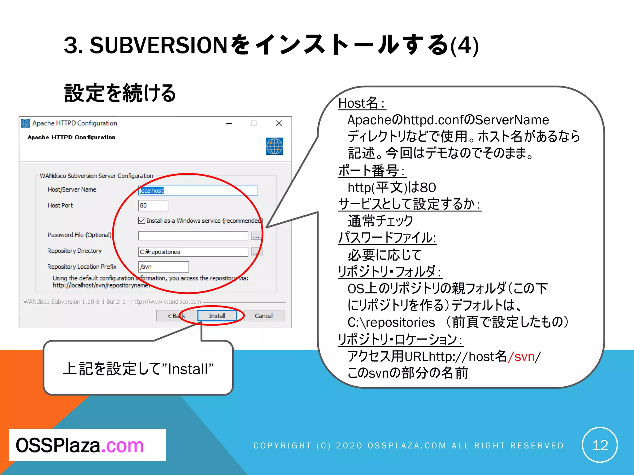 3. SUBVERSIONをインストールする(4)
設定を続ける
C O P Y R I G H T ( C ) 2 0 2 0 O S S P L A Z A . C O M A L L R I G H T R E S E R V E DOSSPlaza.com
上記を設定して”Install”
12
Host名：
Apacheのhttpd.confのServerName
ディレクトリなどで使用。ホスト名があるなら
記述。今回はデモなのでそのまま。
ポート番号：
http(平文)は80
サービスとして設定するか：
通常チェック
パスワードファイル:
必要に応じて
リポジトリ・フォルダ：
OS上のリポジトリの親フォルダ（この下
にリポジトリを作る）デフォルトは、
C:repositories （前頁で設定したもの）
リポジトリ・ロケーション：
アクセス用URLhttp://host名/svn/
このsvnの部分の名前
 