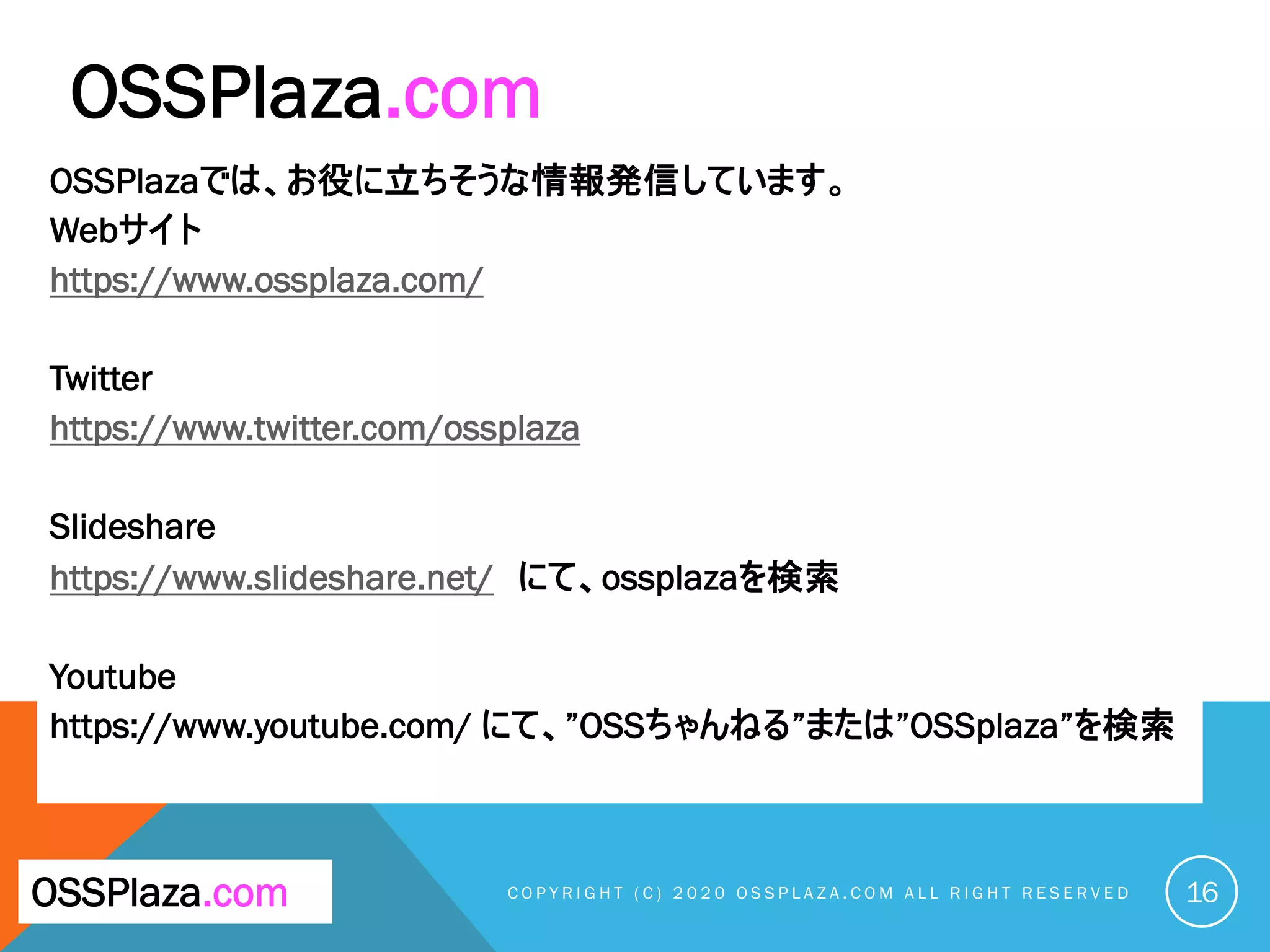 OSSPlazaでは、お役に立ちそうな情報発信しています。
Webサイト
https://www.ossplaza.com/
Twitter
https://www.twitter.com/ossplaza
Slideshare
https://www.slideshare.net/ にて、ossplazaを検索
Youtube
https://www.youtube.com/ にて、”OSSちゃんねる”または”OSSplaza”を検索
C O P Y R I G H T ( C ) 2 0 2 0 O S S P L A Z A . C O M A L L R I G H T R E S E R V E D 16OSSPlaza.com
OSSPlaza.com
 
