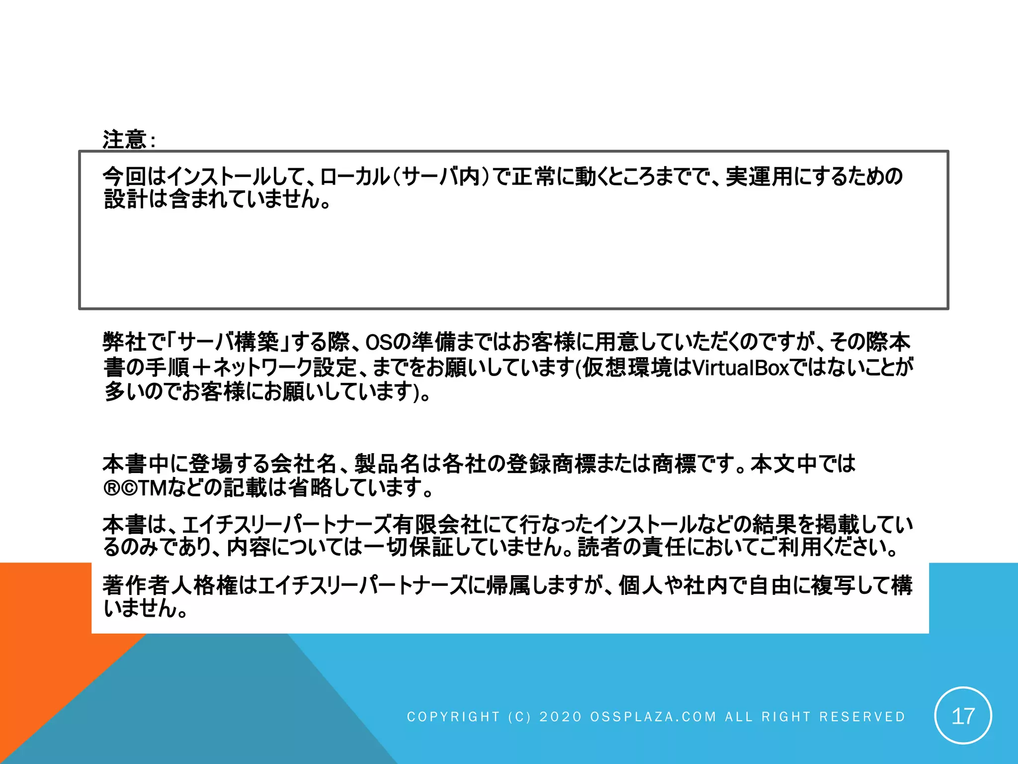 注意：
今回はインストールして、ローカル（サーバ内）で正常に動くところまでで、実運用にするための
設計は含まれていません。
弊社で「サーバ構築」する際、OSの準備まではお客様に用意していただくのですが、その際本
書の手順＋ネットワーク設定、までをお願いしています(仮想環境はVirtualBoxではないことが
多いのでお客様にお願いしています)。
本書中に登場する会社名、製品名は各社の登録商標または商標です。本文中では
®©TMなどの記載は省略しています。
本書は、エイチスリーパートナーズ有限会社にて行なったインストールなどの結果を掲載してい
るのみであり、内容については一切保証していません。読者の責任においてご利用ください。
著作者人格権はエイチスリーパートナーズに帰属しますが、個人や社内で自由に複写して構
いません。
C O P Y R I G H T ( C ) 2 0 2 0 O S S P L A Z A . C O M A L L R I G H T R E S E R V E D 17
 
