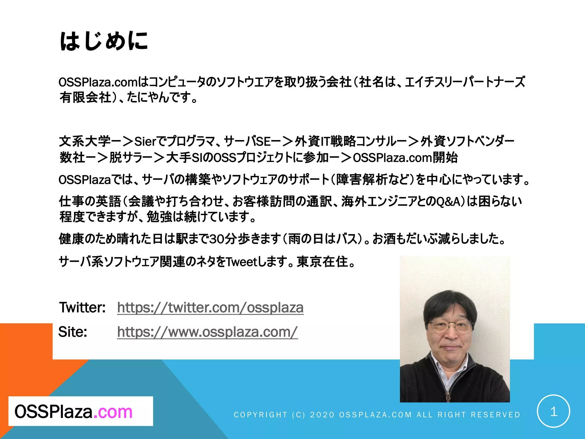 はじめに
OSSPlaza.comはコンピュータのソフトウエアを取り扱う会社（社名は、エイチスリーパートナーズ
有限会社）、たにやんです。
文系大学ー＞Sierでプログラマ、サーバSEー＞外資IT戦略コンサルー＞外資ソフトベンダー
数社ー＞脱サラー＞大手SIのOSSプロジェクトに参加ー＞OSSPlaza.com開始
OSSPlazaでは、サーバの構築やソフトウェアのサポート（障害解析など）を中心にやっています。
仕事の英語（会議や打ち合わせ、お客様訪問の通訳、海外エンジニアとのQ&A）は困らない
程度できますが、勉強は続けています。
健康のため晴れた日は駅まで30分歩きます（雨の日はバス）。お酒もだいぶ減らしました。
サーバ系ソフトウェア関連のネタをTweetします。東京在住。
Twitter: https://twitter.com/ossplaza
Site: https://www.ossplaza.com/
C O P Y R I G H T ( C ) 2 0 2 0 O S S P L A Z A . C O M A L L R I G H T R E S E R V E DOSSPlaza.com 1
 