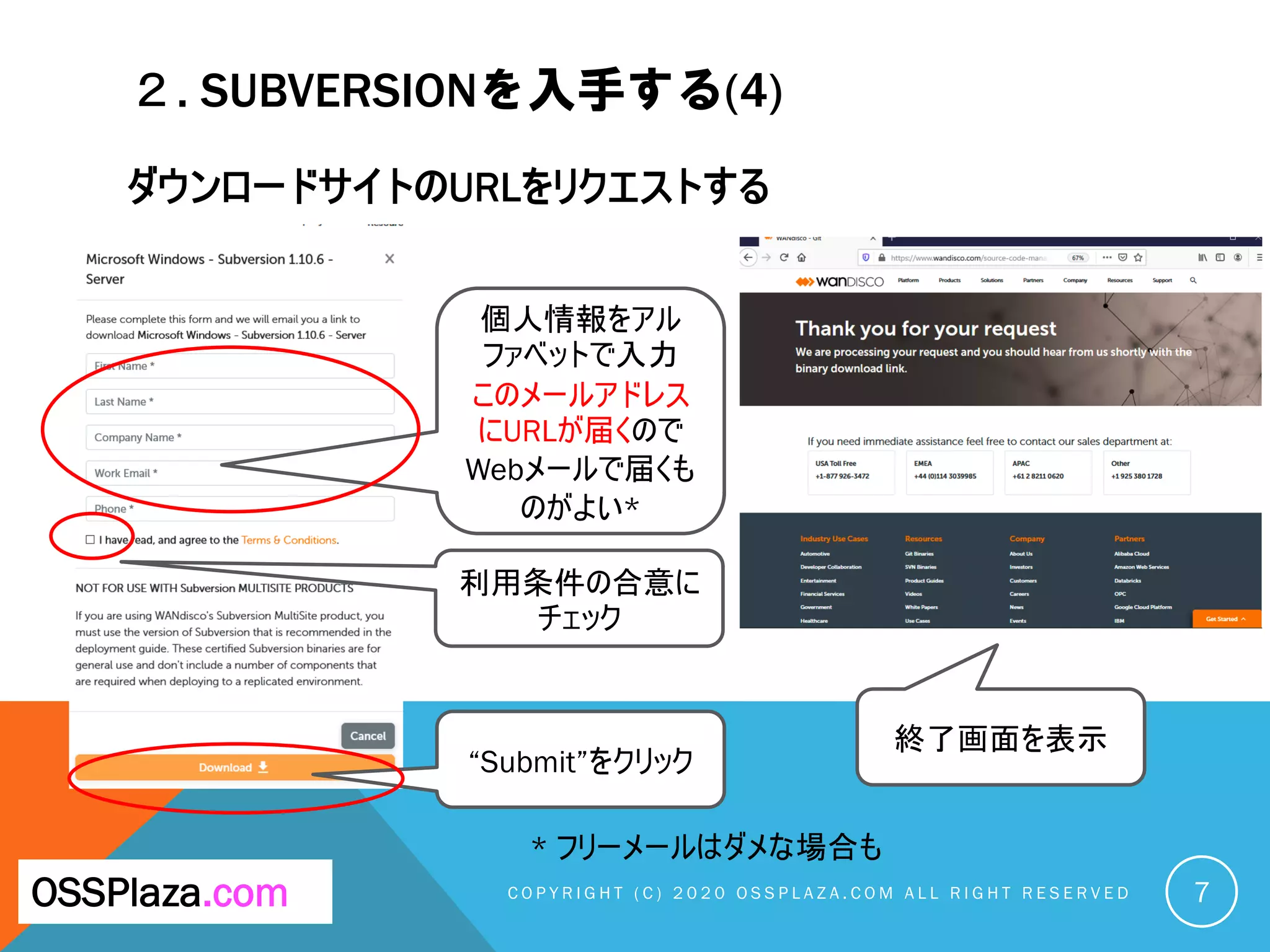 ２. SUBVERSIONを入手する(4)
ダウンロードサイトのURLをリクエストする
C O P Y R I G H T ( C ) 2 0 2 0 O S S P L A Z A . C O M A L L R I G H T R E S E R V E DOSSPlaza.com
個人情報をアル
ファベットで入力
このメールアドレス
にURLが届くので
Webメールで届くも
のがよい*
7
利用条件の合意に
チェック
“Submit”をクリック
終了画面を表示
* フリーメールはダメな場合も
 