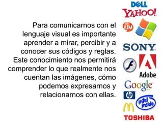 Para comunicarnos con el
lenguaje visual es importante
aprender a mirar, percibir y a
conocer sus códigos y reglas.
Este conocimiento nos permitirá
comprender lo que realmente nos
cuentan las imágenes, cómo
podemos expresarnos y
relacionarnos con ellas.
 