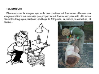 •EL EMISOR:
El emisor crea la imagen, que es la que contiene la información. Al crear una
imagen emitimos un mensaje que proporciona información; para ello utilizamos
diferentes lenguajes plásticos: el dibujo, la fotografía, la pintura, la escultura, el
diseño...
 
