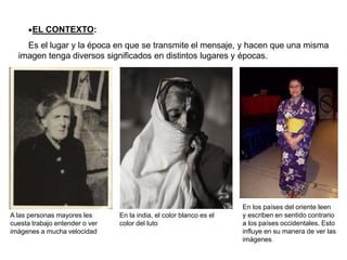 •EL CONTEXTO:
Es el lugar y la época en que se transmite el mensaje, y hacen que una misma
imagen tenga diversos significados en distintos lugares y épocas.
En la india, el color blanco es el
color del luto
A las personas mayores les
cuesta trabajo entender o ver
imágenes a mucha velocidad
En los países del oriente leen
y escriben en sentido contrario
a los países occidentales. Esto
influye en su manera de ver las
imágenes
 